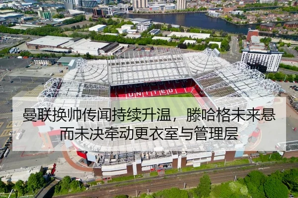 曼联换帅传闻持续升温，滕哈格未来悬而未决牵动更衣室与管理层