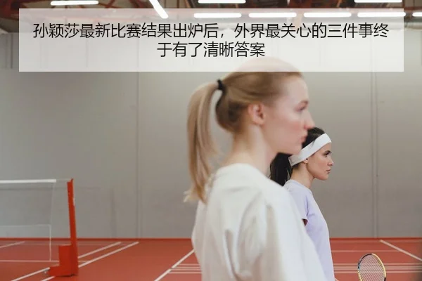 孙颖莎最新比赛结果出炉后，外界最关心的三件事终于有了清晰答案